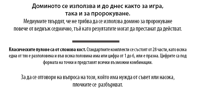 Доминото се използва и до днес както за игра, така и за пророкуване.  Медиумите твърдят, че не трябва да се използва домино за пророкуване повече от веднъж седмично, тъй като резултатите могат да престанат да действат. Класическите пулове са от слонова кост. Стандартните комплекти се състоят от 28 части, като всяка една от тях е разполовена и във всяка половина има или цифра от 1 до 6, или е празна. Цифрите са под формата на точки и представят всички възможни комбинации.
За да се отговори на въпроса на този, който има нужда от съвет или насока, плочките се  разбъркват. 